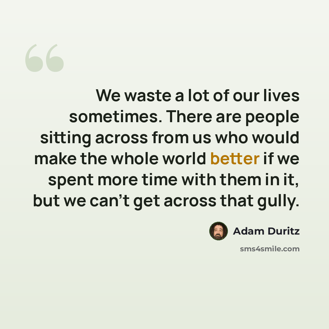 “We waste a lot of our lives sometimes. There are people sitting across from us who would make the whole world better if we spent more time with them in it, but we can't get across that gully.” quote by Adam Duritz