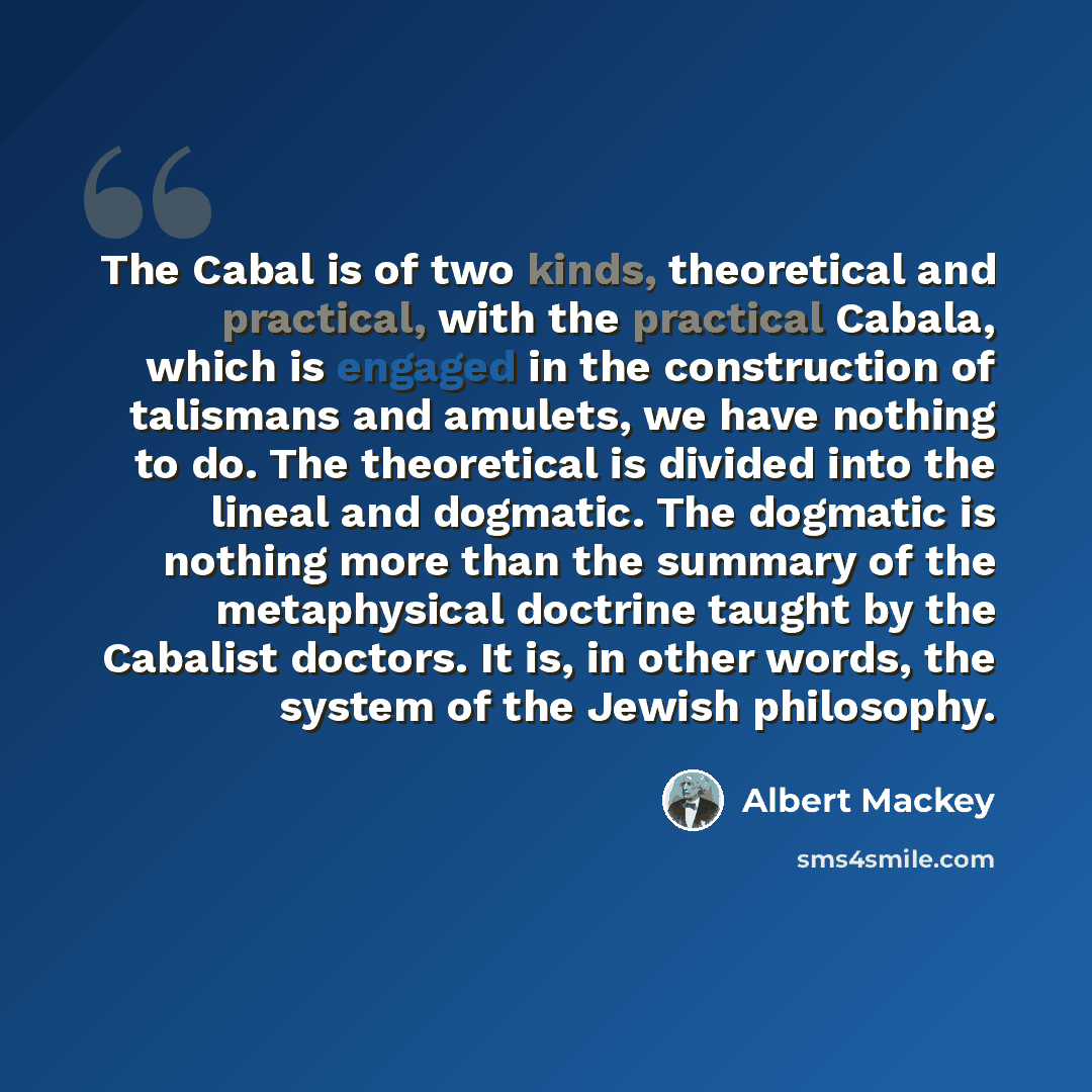“The Cabal is of two kinds, theoretical and practical, with the practical Cabala, which is engaged in the construction of talismans and amulets, we have nothing to do. The theoretical is divided into the lineal and dogmatic. The dogmatic is nothing more than the summary of the metaphysical doctrine…” quote by Albert Mackey