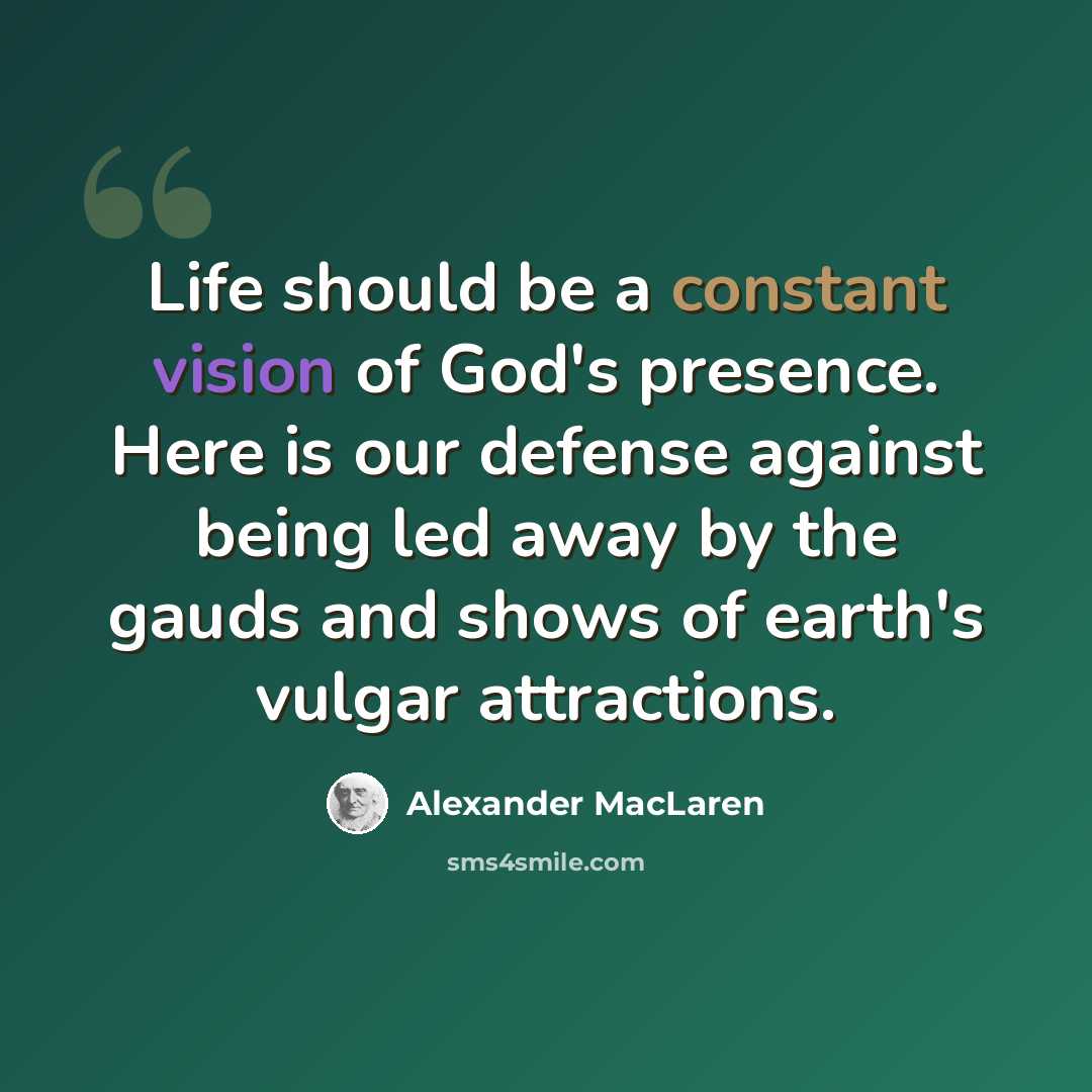 “Life should be a constant vision of God's presence. Here is our defense against being led away by the gauds and shows of earth's vulgar attractions.” quote by Alexander MacLaren