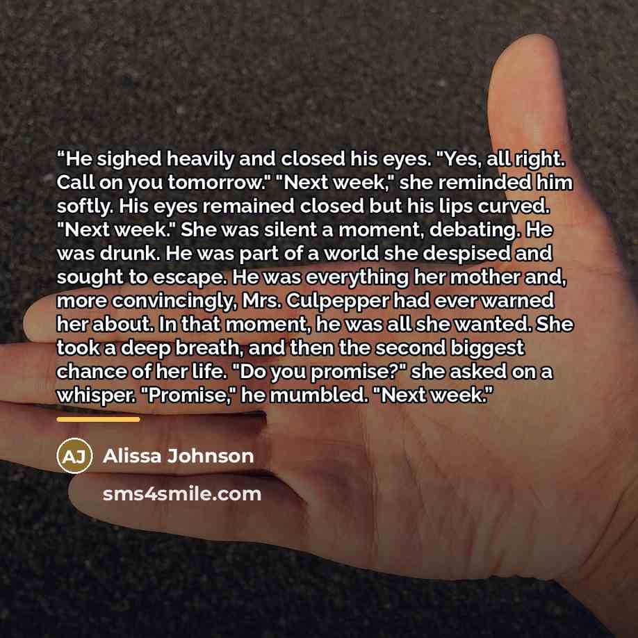 “He sighed heavily and closed his eyes. "Yes, all right. Call on you tomorrow." "Next week," she reminded him softly. His eyes remained closed but his lips curved. "Next week." She was silent a moment, debating. He was drunk. He was part of a world she despised and sought to escape. He was…” quote by Alissa Johnson