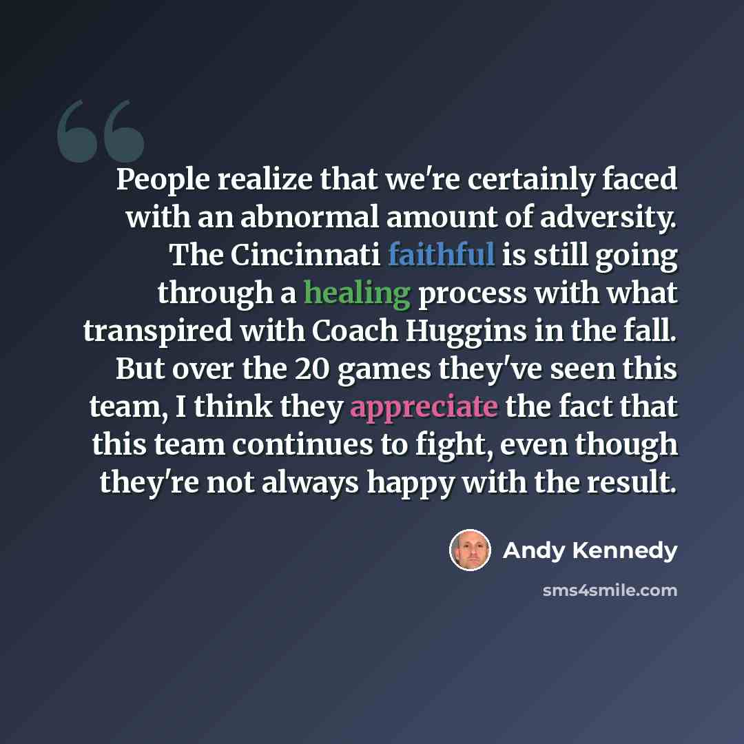 “People realize that we're certainly faced with an abnormal amount of adversity. The Cincinnati faithful is still going through a healing process with what transpired with Coach Huggins in the fall. But over the 20 games they've seen this team, I think they appreciate the fact that this team…” quote by Andy Kennedy