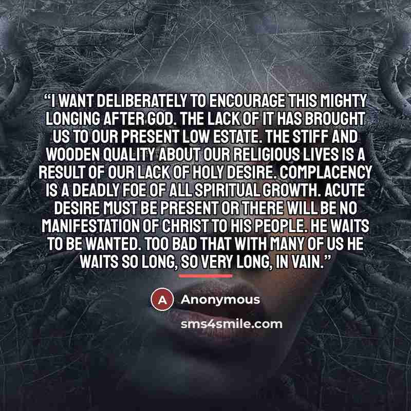 “I want deliberately to encourage this mighty longing after God. The lack of it has brought us to our present low estate. The stiff and wooden quality about our religious lives is a result of our lack of holy desire. Complacency is a deadly foe of all spiritual growth. Acute desire must be present…” quote by Anonymous