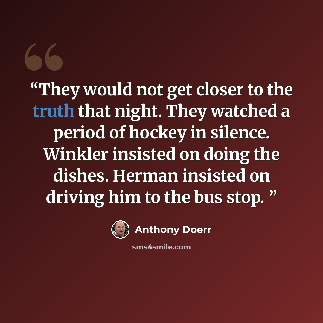 “They would not get closer to the truth that night. They watched a period of hockey in silence. Winkler insisted on doing the dishes. Herman insisted on driving him to the bus stop.” quote by Anthony Doerr