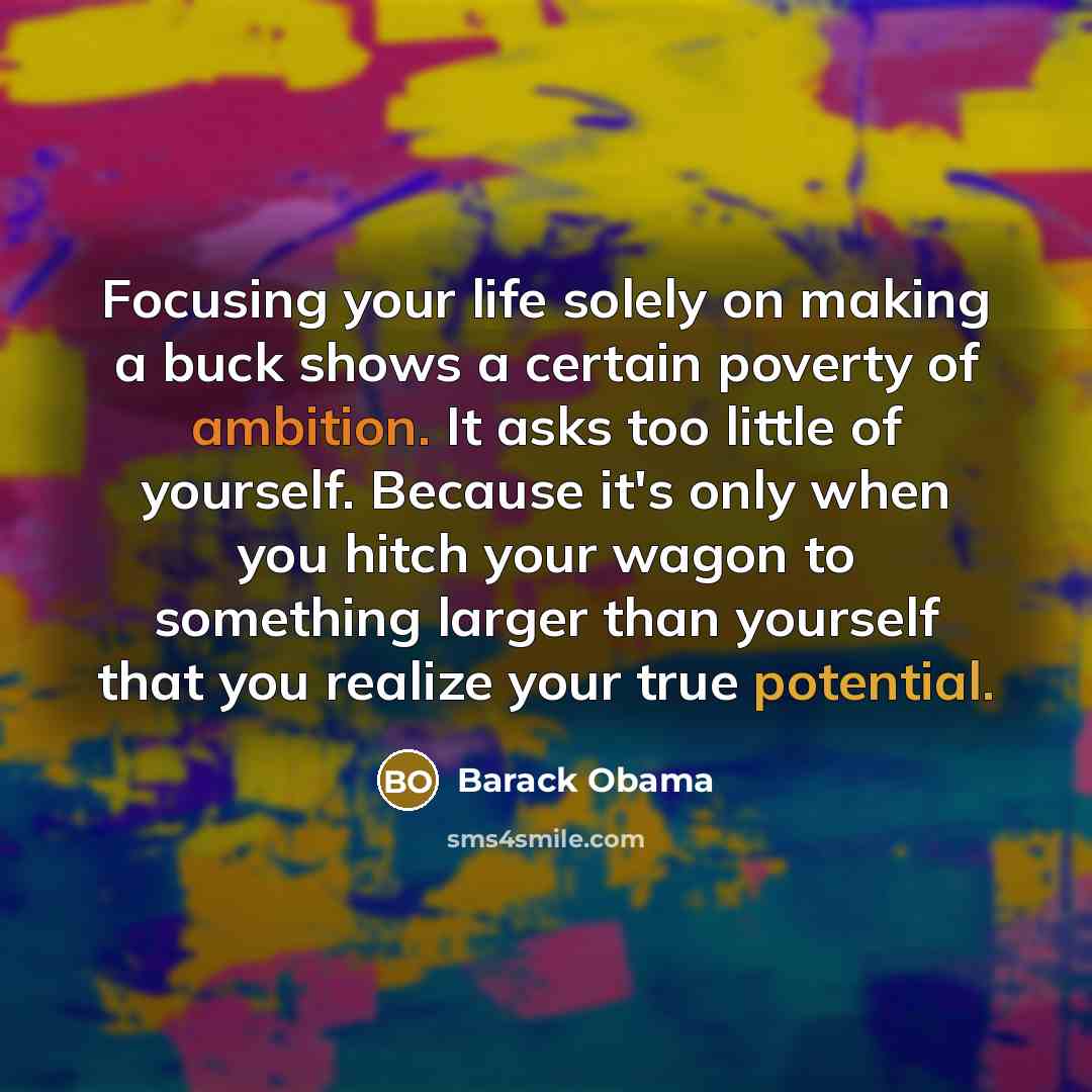“Focusing your life solely on making a buck shows a certain poverty of ambition. It asks too little of yourself. Because it's only when you hitch your wagon to something larger than yourself that you realize your true potential.” quote by Barack Obama