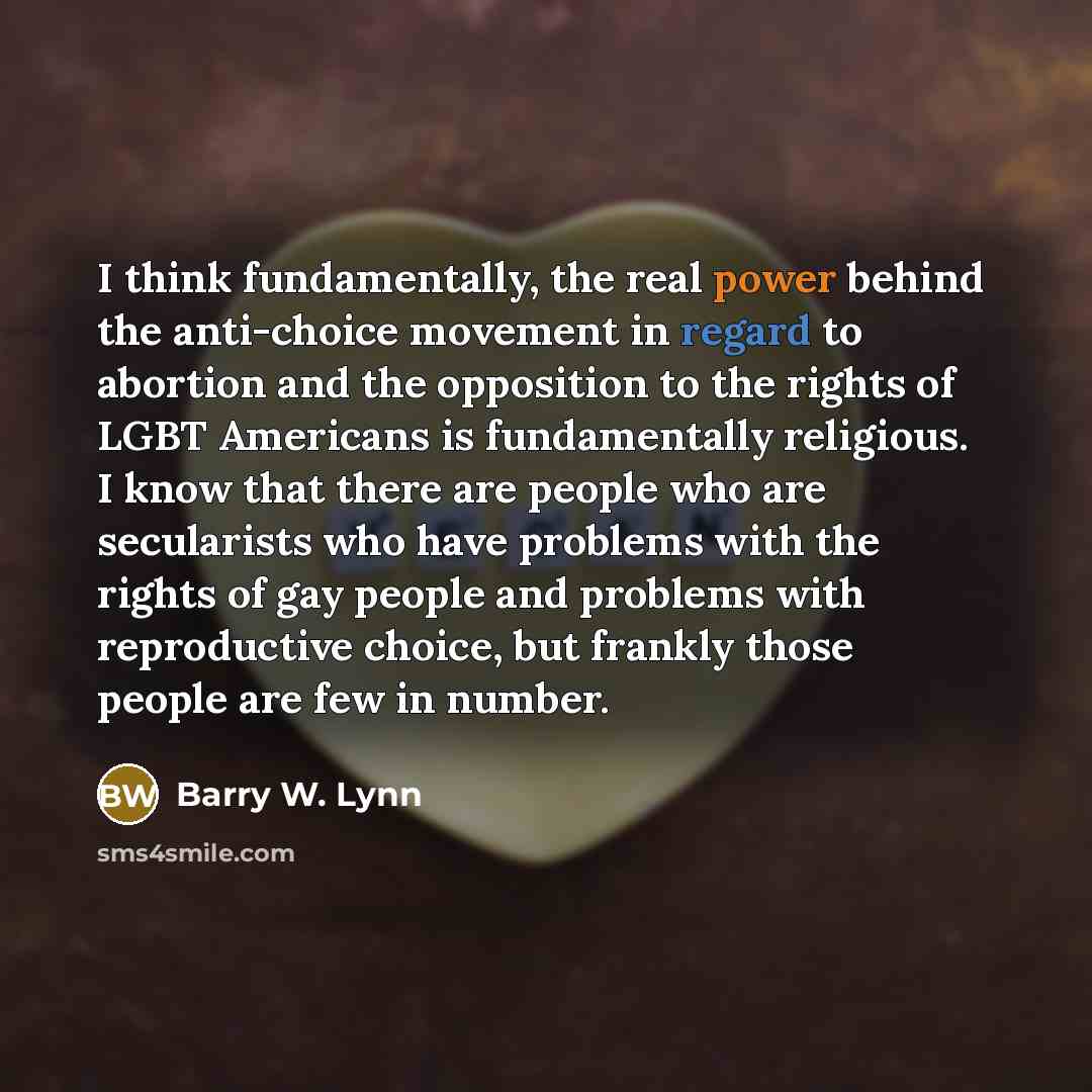 “I think fundamentally, the real power behind the anti-choice movement in regard to abortion and the opposition to the rights of LGBT Americans is fundamentally religious. I know that there are people who are secularists who have problems with the rights of gay people and problems with reproductive…” quote by Barry W. Lynn