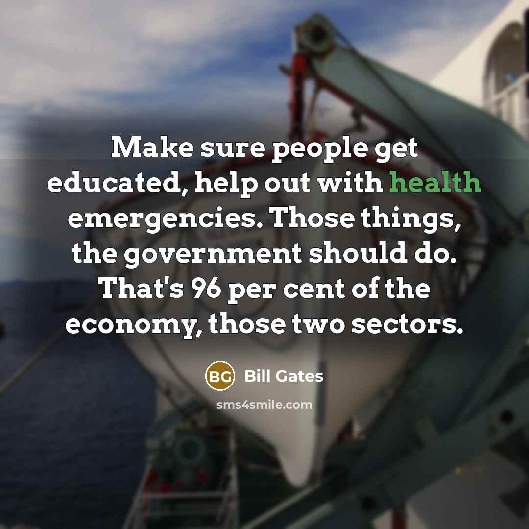 “Make sure people get educated, help out with health emergencies. Those things, the government should do. That's 96 per cent of the economy, those two sectors.” quote by Bill Gates