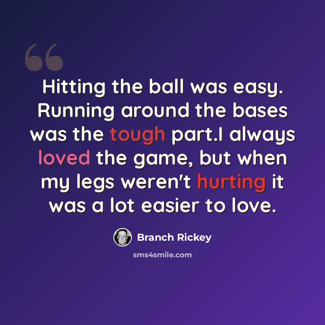 “Hitting the ball was easy. Running around the bases was the tough part.I always loved the game, but when my legs weren't hurting it was a lot easier to love.” quote by Branch Rickey