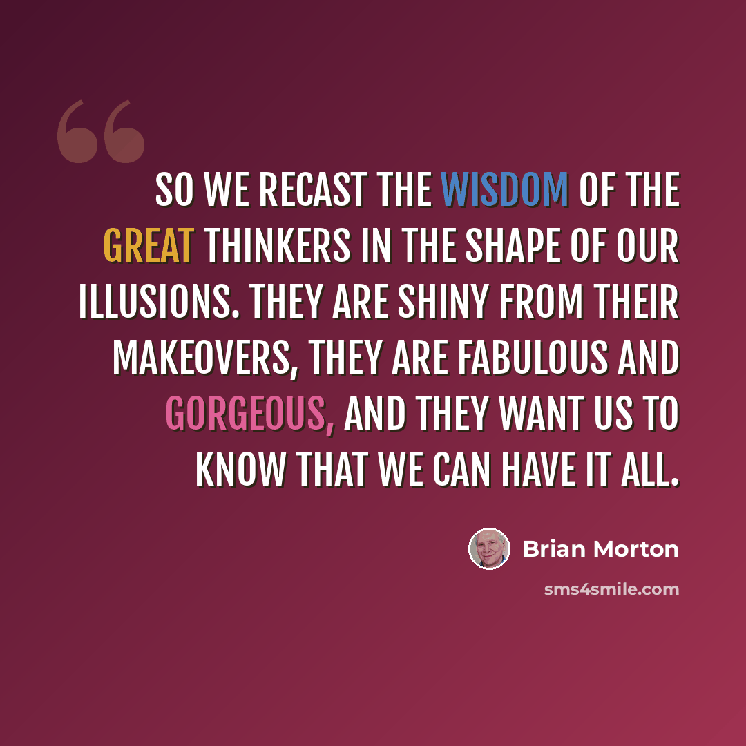 “So we recast the wisdom of the great thinkers in the shape of our illusions. They are shiny from their makeovers, they are fabulous and gorgeous, and they want us to know that we can have it all.” quote by Brian Morton