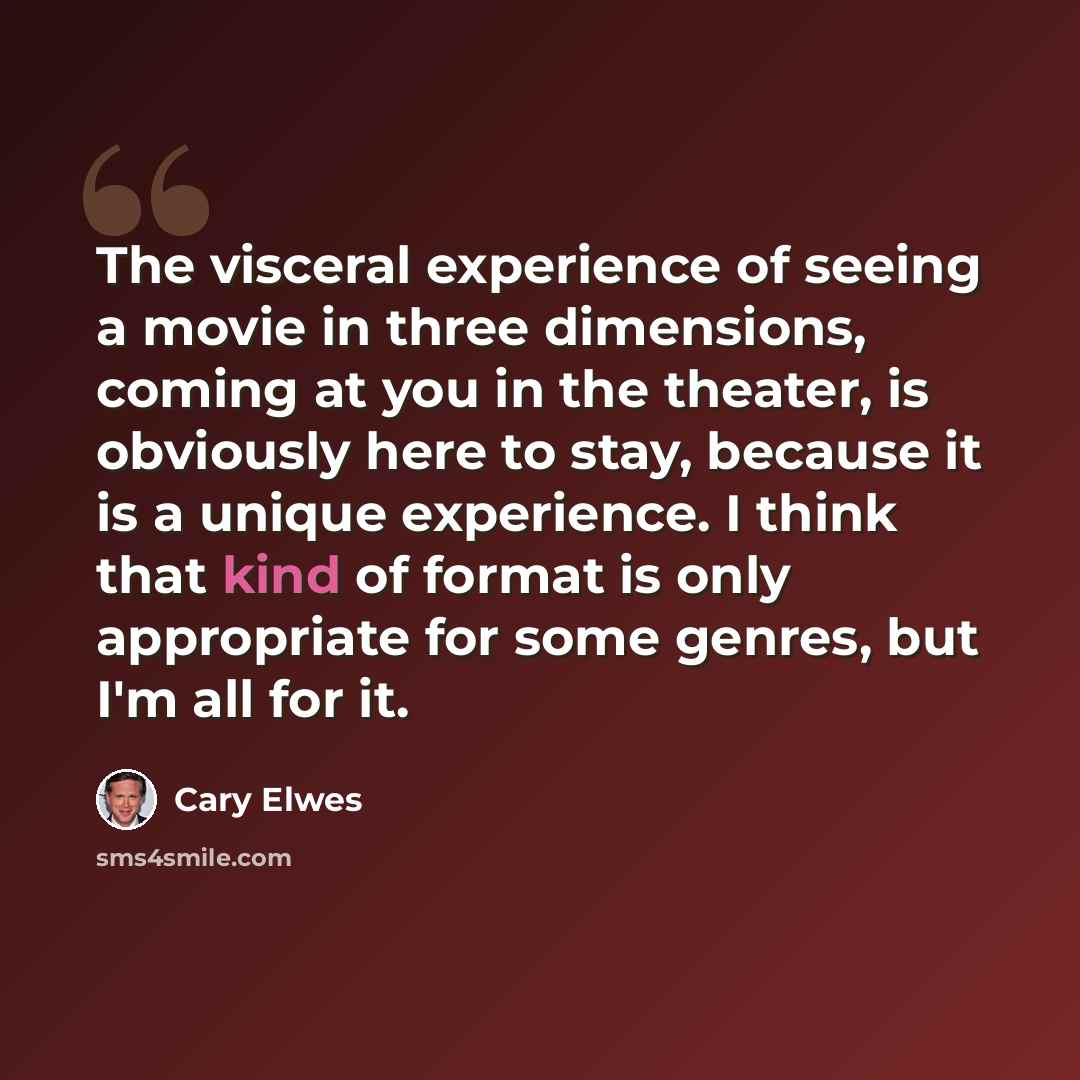 “The visceral experience of seeing a movie in three dimensions, coming at you in the theater, is obviously here to stay, because it is a unique experience. I think that kind of format is only appropriate for some genres, but I'm all for it.” quote by Cary Elwes