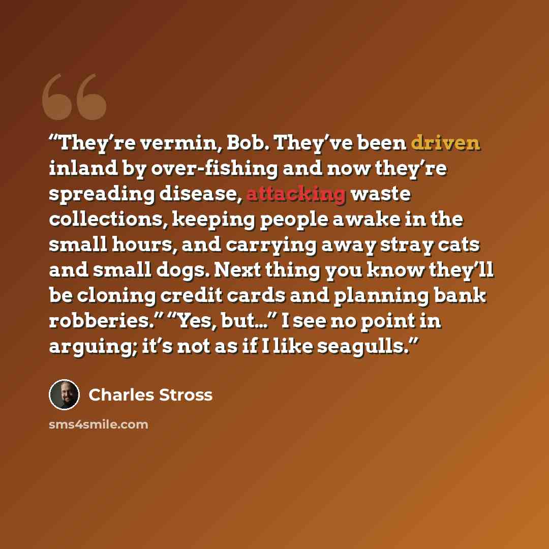 “They’re vermin, Bob. They’ve been driven inland by over-fishing and now they’re spreading disease, attacking waste collections, keeping people awake in the small hours, and carrying away stray cats and small dogs. Next thing you know they’ll be cloning credit cards and planning bank robberies.”…” quote by Charles Stross