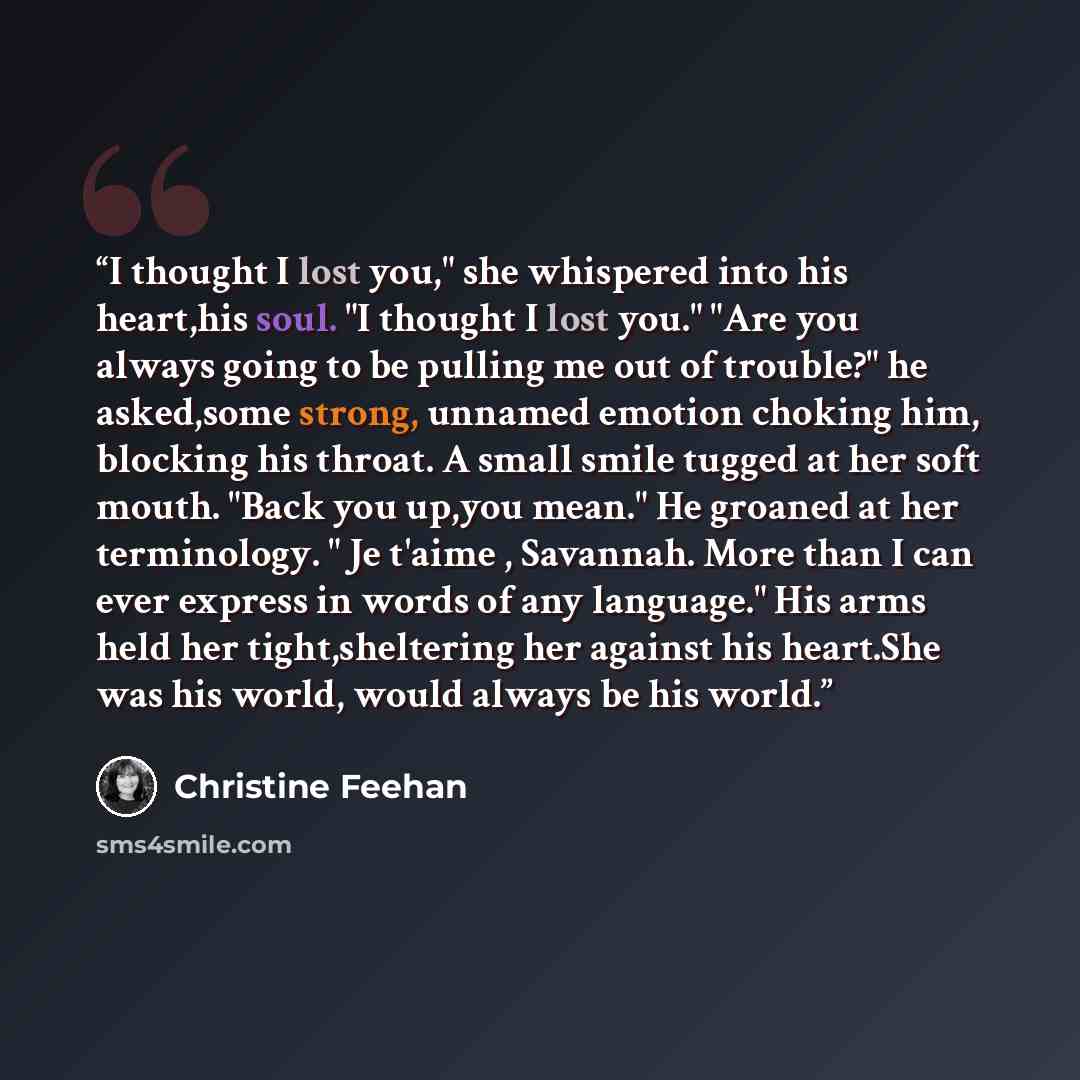 “I thought I lost you," she whispered into his heart,his soul. "I thought I lost you." "Are you always going to be pulling me out of trouble?" he asked,some strong, unnamed emotion choking him, blocking his throat. A small smile tugged at her soft mouth. "Back you up,you mean." He groaned at her…” quote by Christine Feehan
