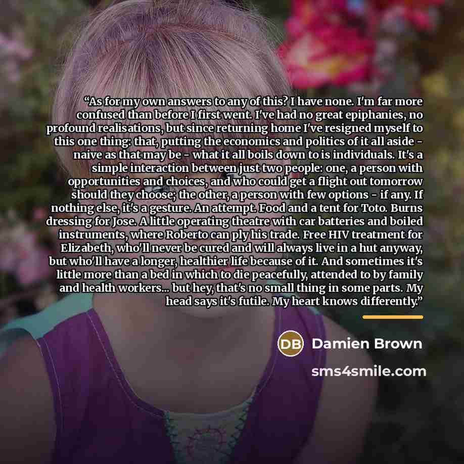 “As for my own answers to any of this? I have none. I'm far more confused than before I first went. I've had no great epiphanies, no profound realisations, but since returning home I've resigned myself to this one thing: that, putting the economics and politics of it all aside - naive as that may…” quote by Anonymous