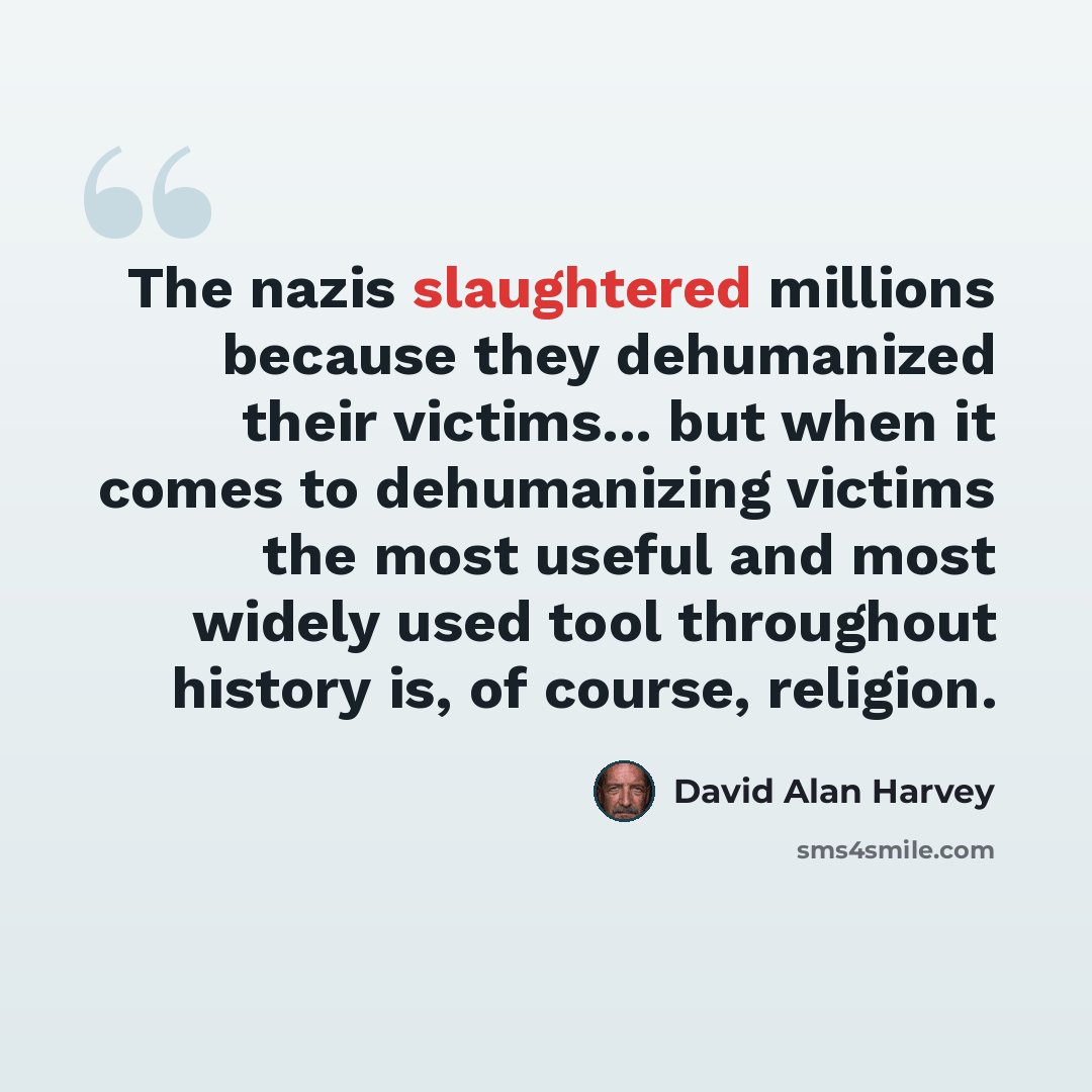 “The nazis slaughtered millions because they dehumanized their victims... but when it comes to dehumanizing victims the most useful and most widely used tool throughout history is, of course, religion.” quote by David Alan Harvey