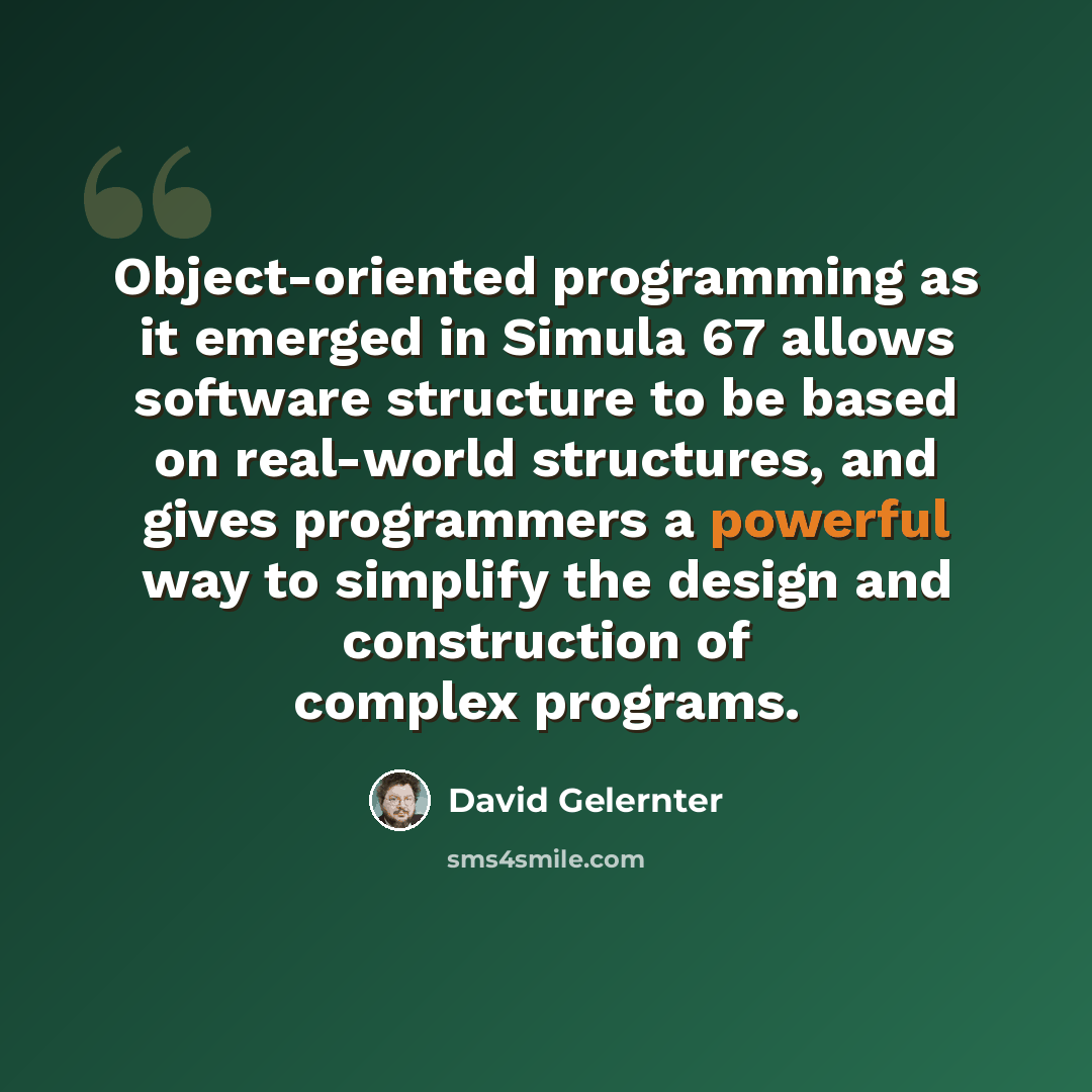 “Object-oriented programming as it emerged in Simula 67 allows software structure to be based on real-world structures, and gives programmers a powerful way to simplify the design and construction of complex programs.” quote by David Gelernter