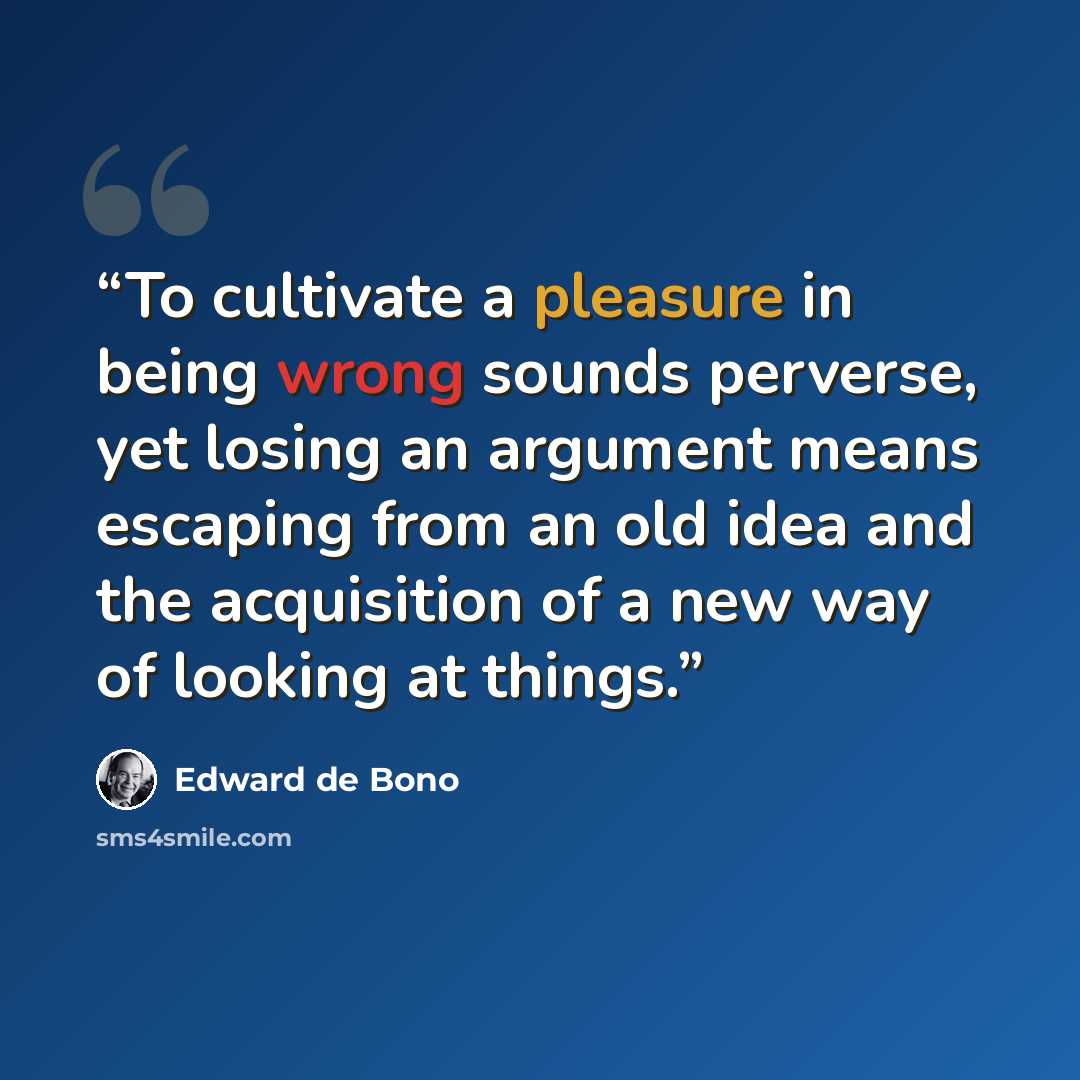 “To cultivate a pleasure in being wrong sounds perverse, yet losing an argument means escaping from an old idea and the acquisition of a new way of looking at things.” quote by Edward De Bono