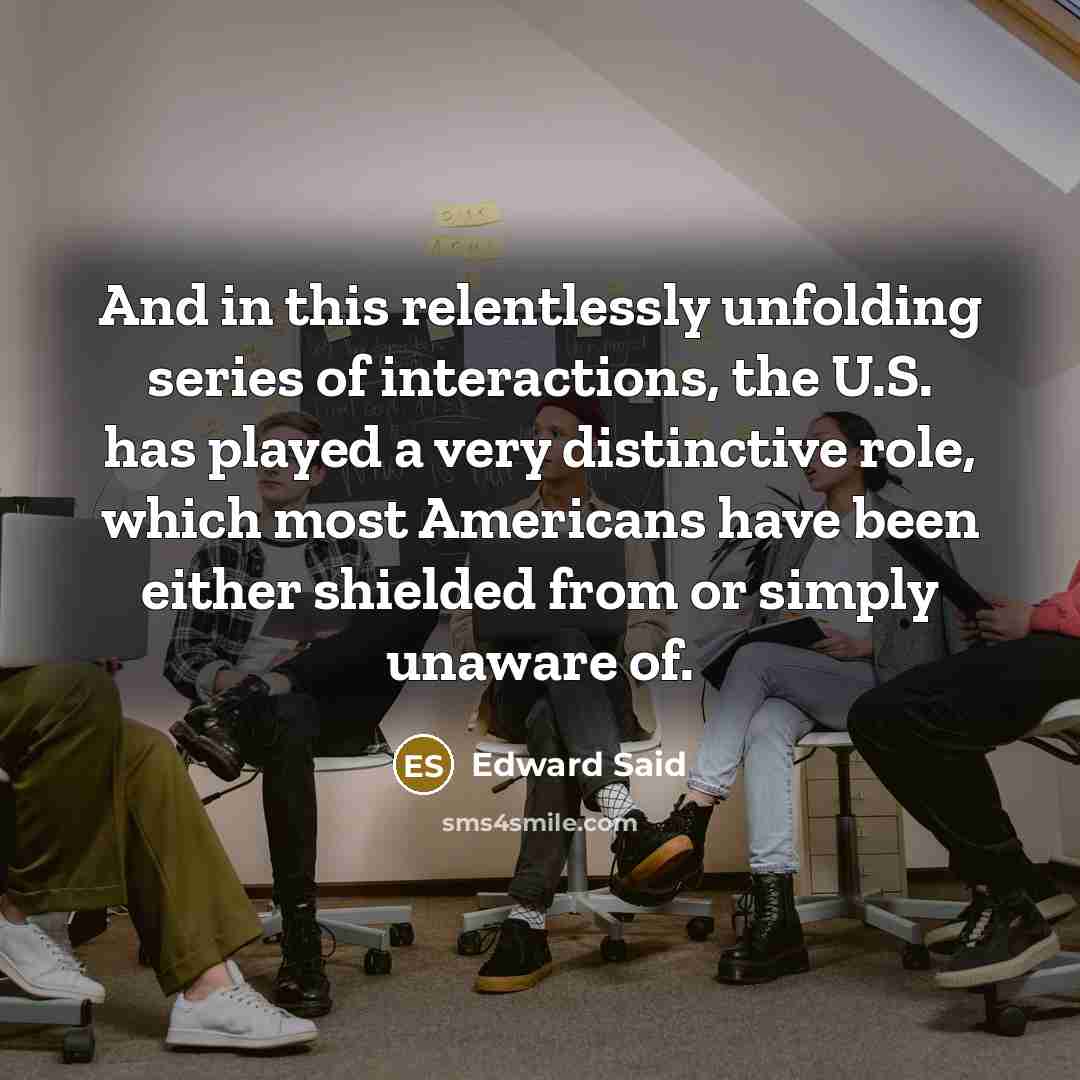 “And in this relentlessly unfolding series of interactions, the U.S. has played a very distinctive role, which most Americans have been either shielded from or simply unaware of.” quote by Edward Said