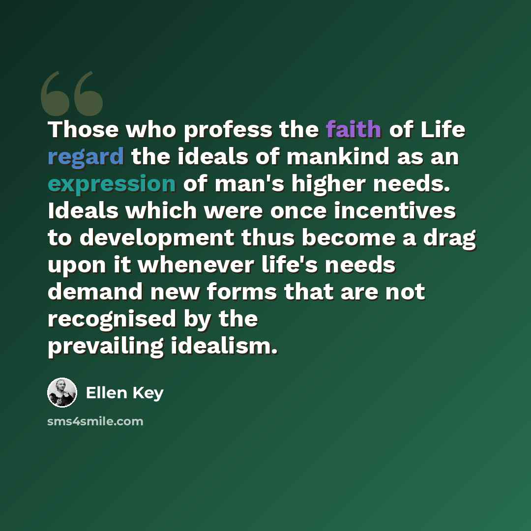 “Those who profess the faith of Life regard the ideals of mankind as an expression of man's higher needs. Ideals which were once incentives to development thus become a drag upon it whenever life's needs demand new forms that are not recognised by the prevailing idealism.” quote by Ellen Key