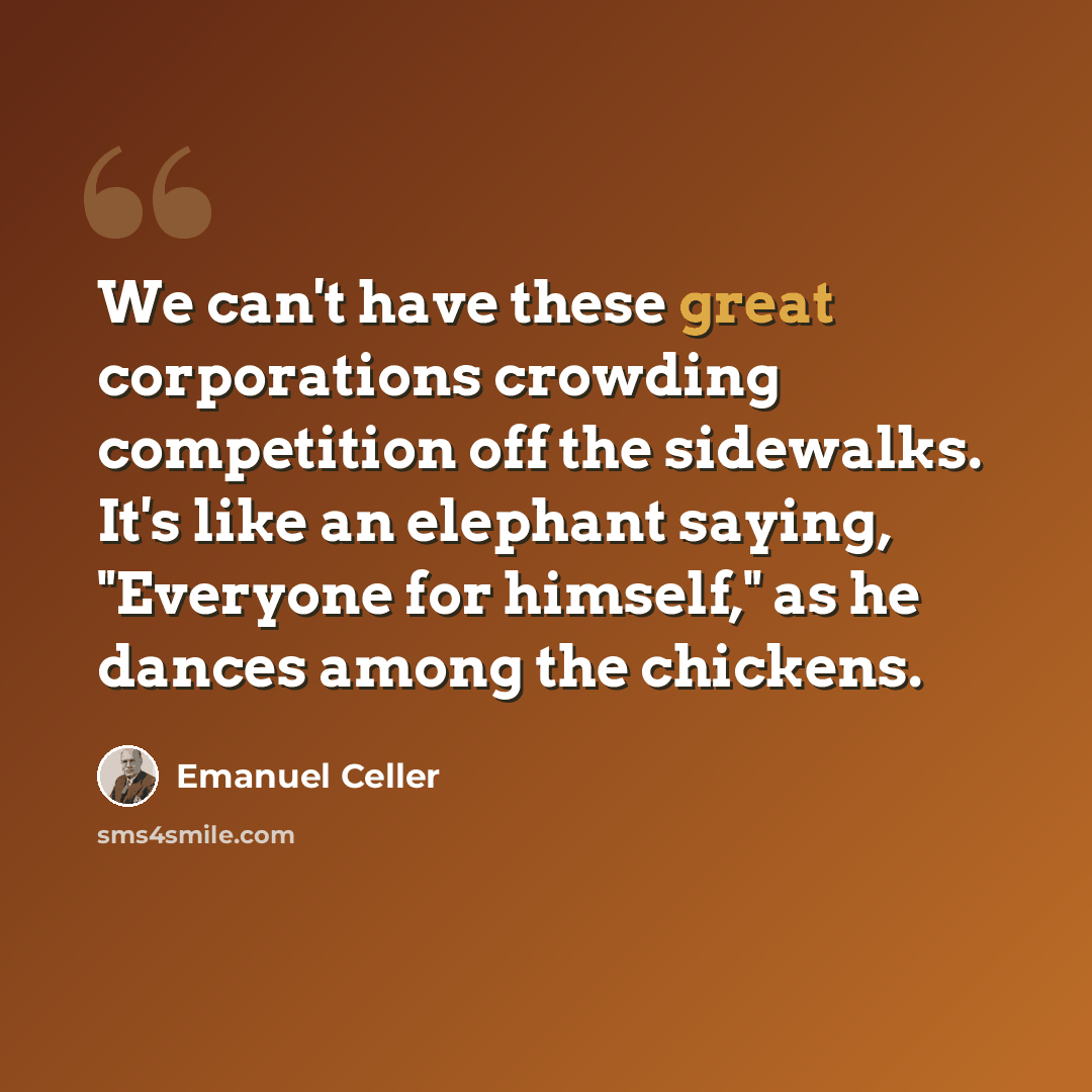 “We can't have these great corporations crowding competition off the sidewalks. It's like an elephant saying, "Everyone for himself," as he dances among the chickens.” quote by Emanuel Celler