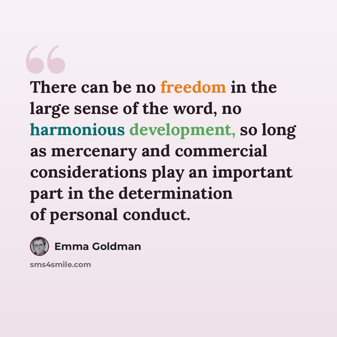 “There can be no freedom in the large sense of the word, no harmonious development, so long as mercenary and commercial considerations play an important part in the determination of personal conduct.” quote by Emma Goldman