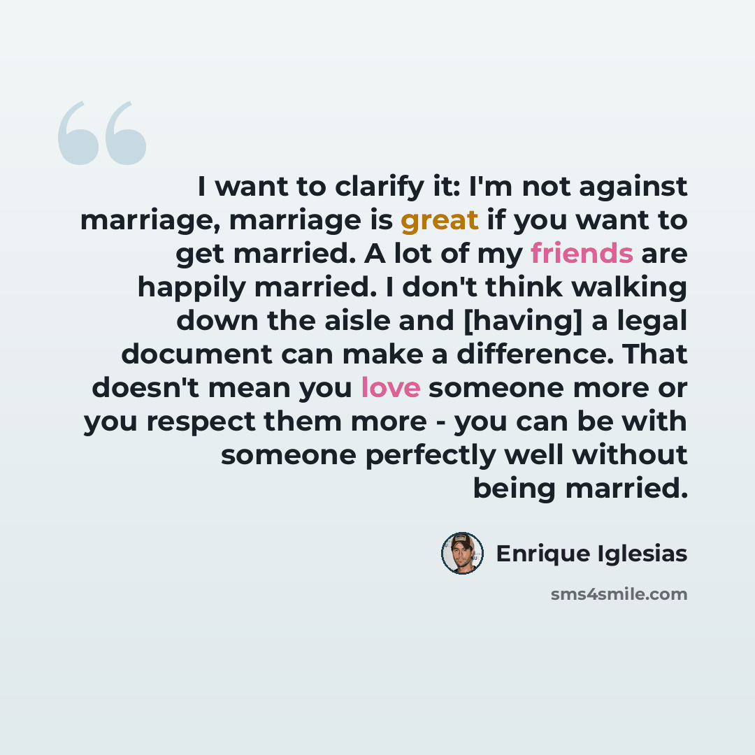 “I want to clarify it: I'm not against marriage, marriage is great if you want to get married. A lot of my friends are happily married. I don't think walking down the aisle and [having] a legal document can make a difference. That doesn't mean you love someone more or you respect them more - you…” quote by Enrique Iglesias