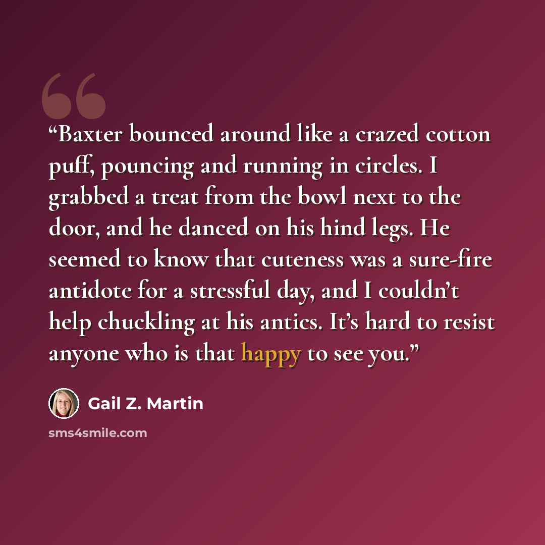 “Baxter bounced around like a crazed cotton puff, pouncing and running in circles. I grabbed a treat from the bowl next to the door, and he danced on his hind legs. He seemed to know that cuteness was a sure-fire antidote for a stressful day, and I couldn’t help chuckling at his antics. It’s hard…” quote by Gail Z. Martin