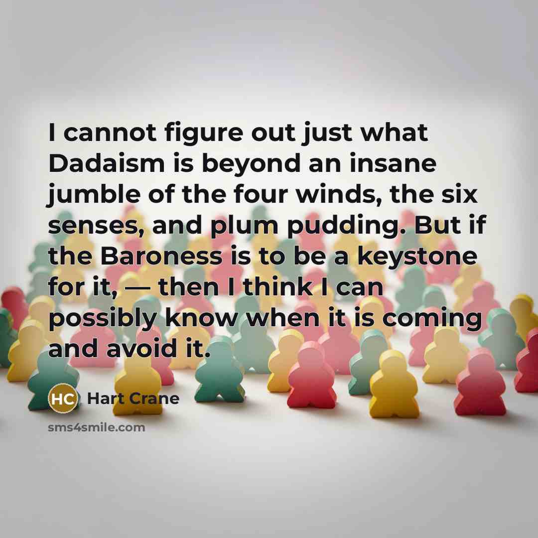 “I cannot figure out just what Dadaism is beyond an insane jumble of the four winds, the six senses, and plum pudding. But if the Baroness is to be a keystone for it, — then I think I can possibly know when it is coming and avoid it.” quote by Hart Crane