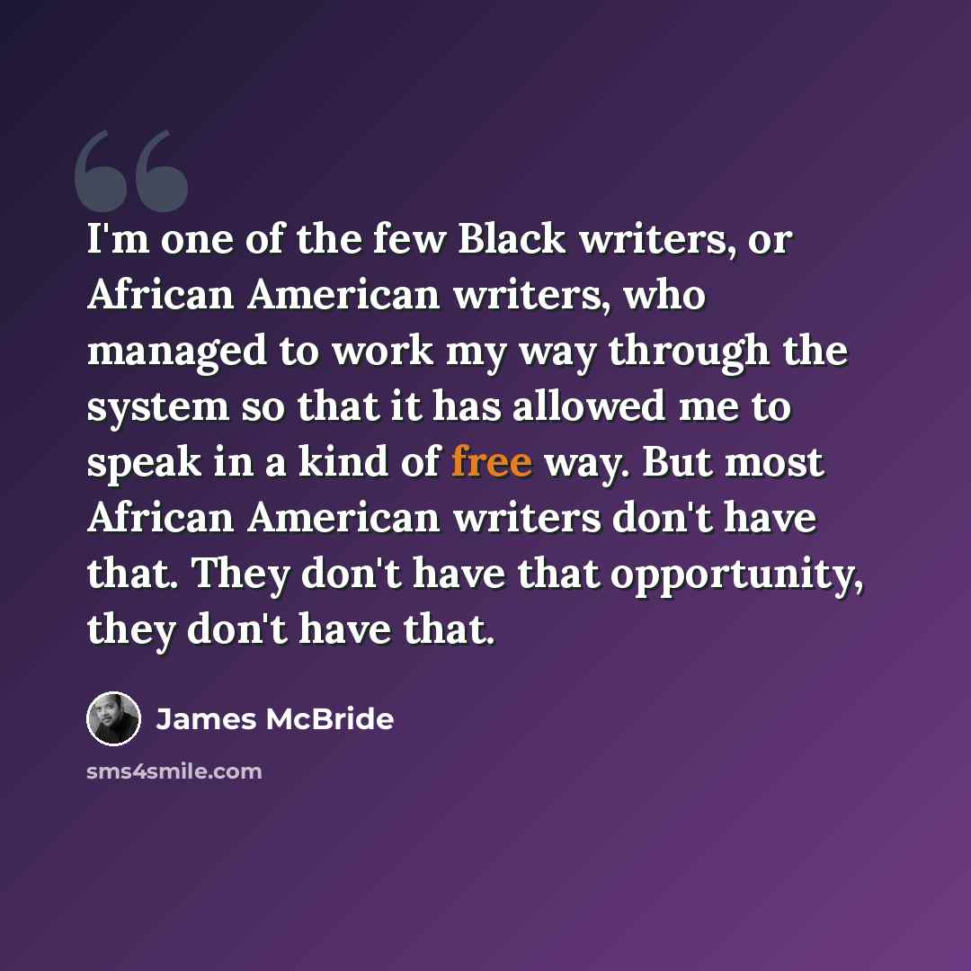 “I'm one of the few Black writers, or African American writers, who managed to work my way through the system so that it has allowed me to speak in a kind of free way. But most African American writers don't have that. They don't have that opportunity, they don't have that.” quote by James McBride