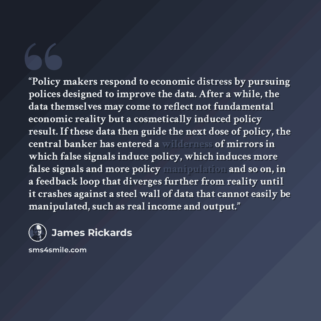 “Policy makers respond to economic distress by pursuing polices designed to improve the data. After a while, the data themselves may come to reflect not fundamental economic reality but a cosmetically induced policy result. If these data then guide the next dose of policy, the central banker has…” quote by James Rickards