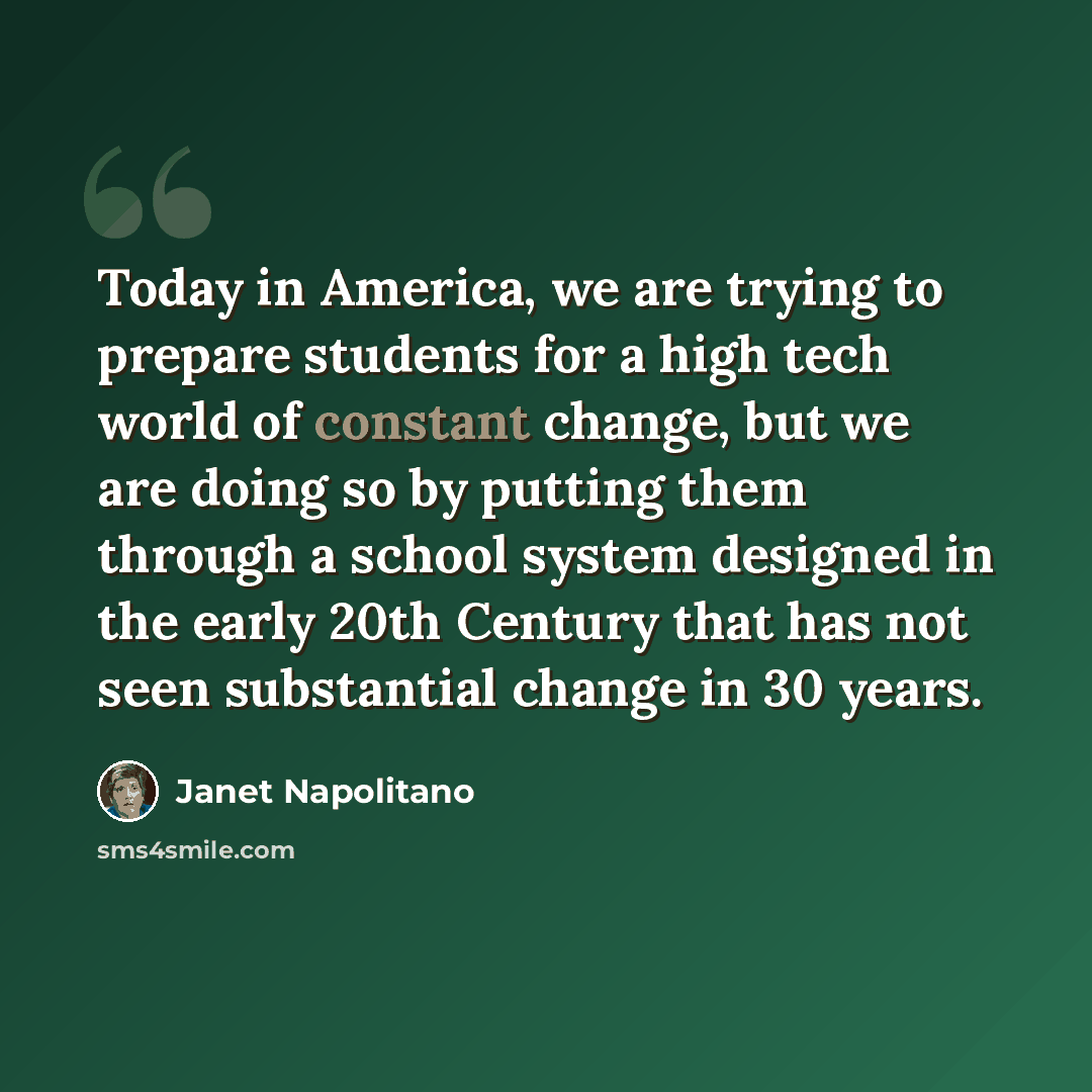 “Today in America, we are trying to prepare students for a high tech world of constant change, but we are doing so by putting them through a school system designed in the early 20th Century that has not seen substantial change in 30 years.” quote by Janet Napolitano