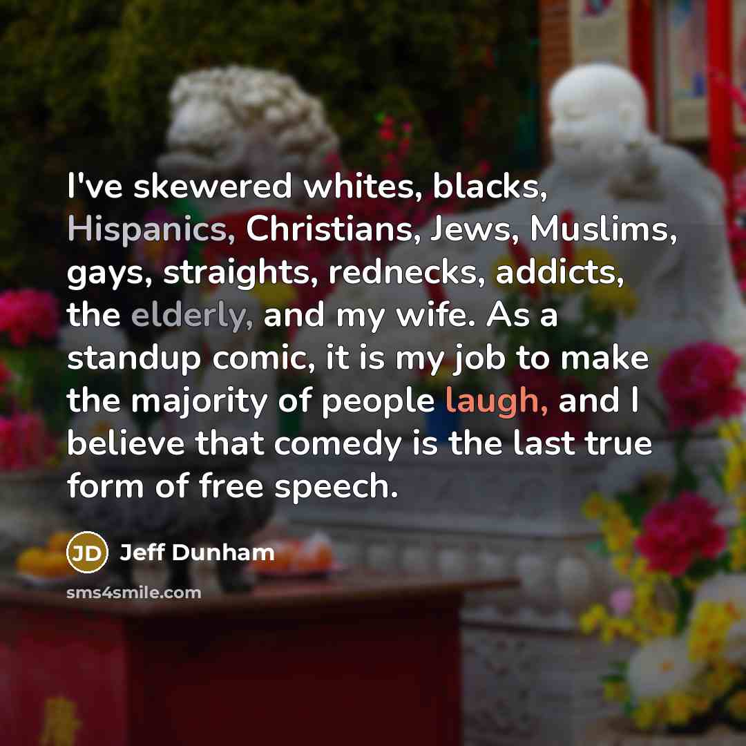 “I've skewered whites, blacks, Hispanics, Christians, Jews, Muslims, gays, straights, rednecks, addicts, the elderly, and my wife. As a standup comic, it is my job to make the majority of people laugh, and I believe that comedy is the last true form of free speech.” quote by Jeff Dunham