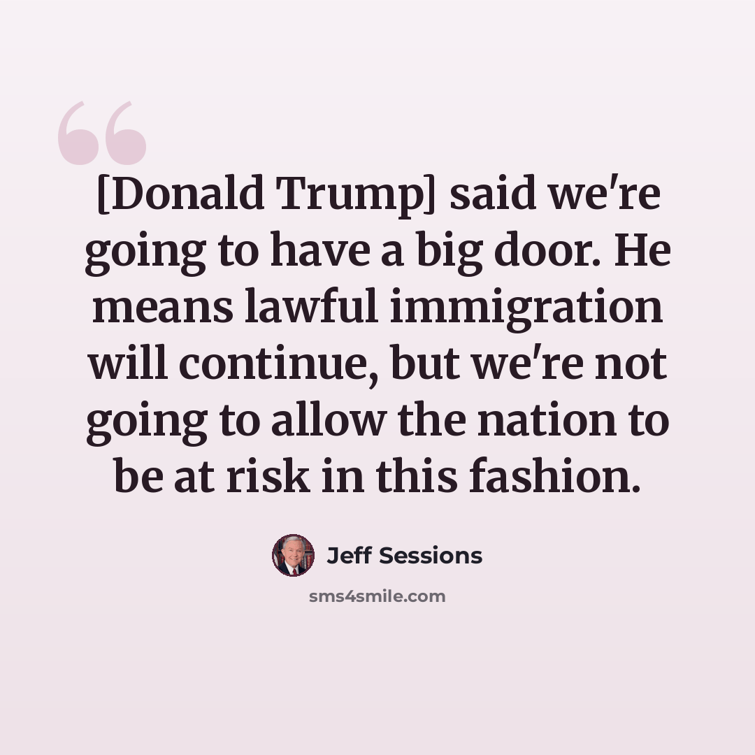 “[Donald Trump] said we're going to have a big door. He means lawful immigration will continue, but we're not going to allow the nation to be at risk in this fashion.” quote by Jeff Sessions
