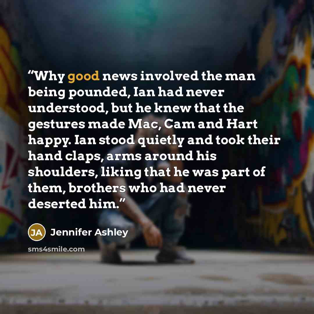“Why good news involved the man being pounded, Ian had never understood, but he knew that the gestures made Mac, Cam and Hart happy. Ian stood quietly and took their hand claps, arms around his shoulders, liking that he was part of them, brothers who had never deserted him.” quote by Jennifer Ashley