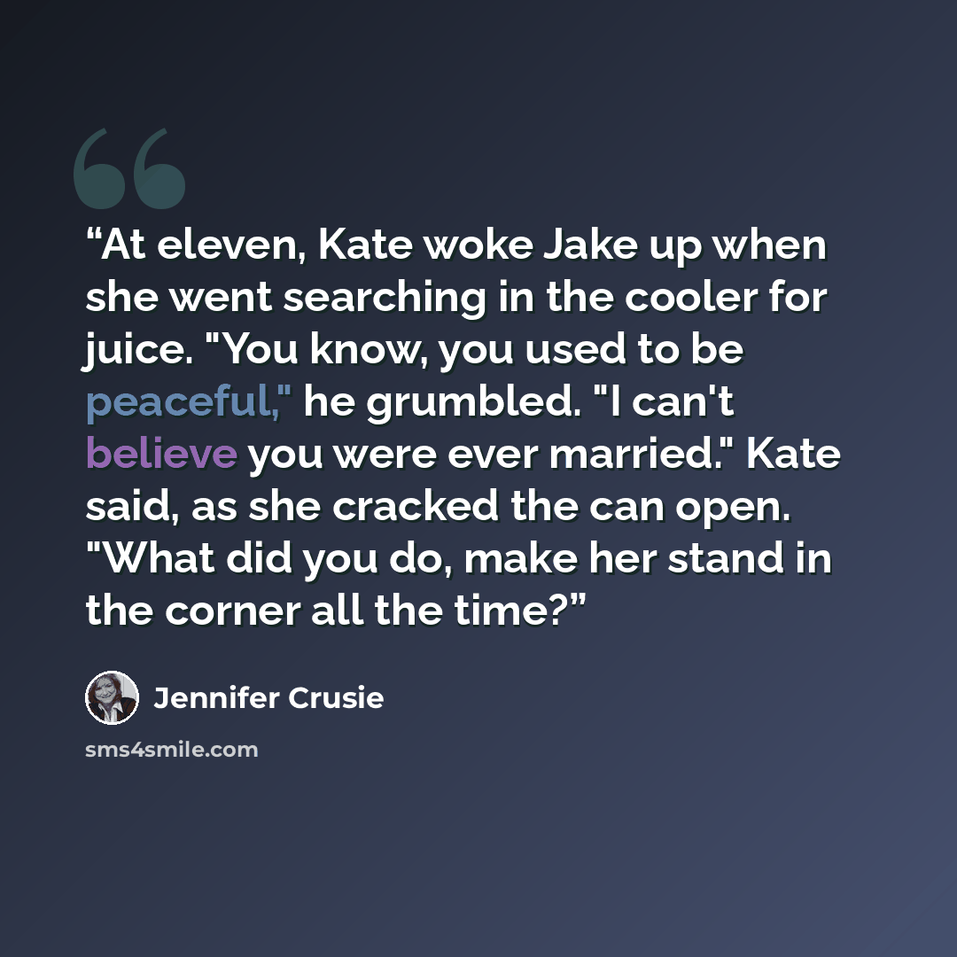 “At eleven, Kate woke Jake up when she went searching in the cooler for juice. "You know, you used to be peaceful," he grumbled. "I can't believe you were ever married." Kate said, as she cracked the can open. "What did you do, make her stand in the corner all the time?” quote by Jennifer Crusie