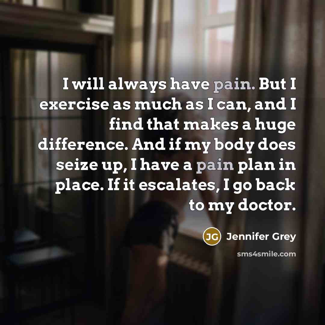 “I will always have pain. But I exercise as much as I can, and I find that makes a huge difference. And if my body does seize up, I have a pain plan in place. If it escalates, I go back to my doctor.” quote by Jennifer Grey