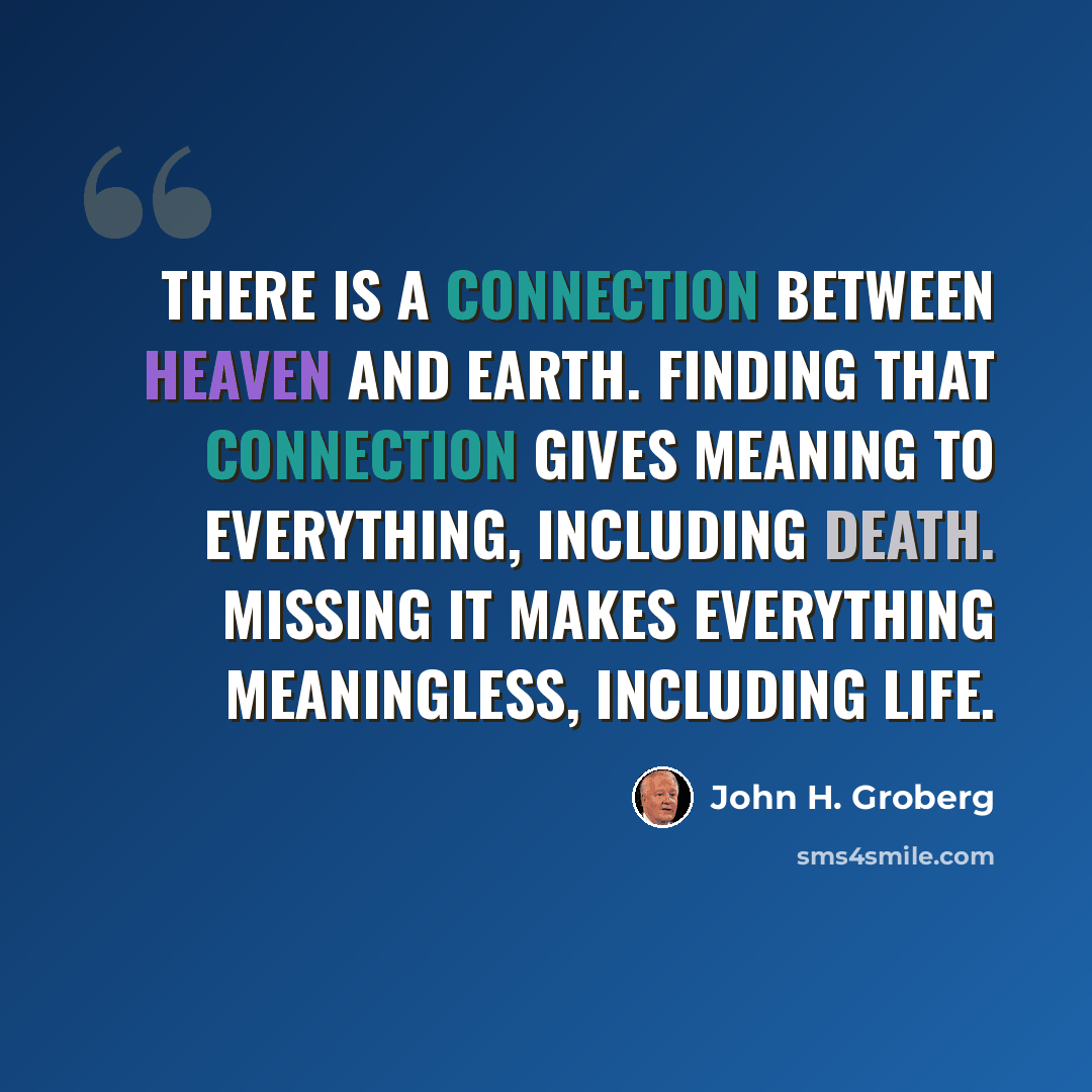 “There is a connection between heaven and earth. Finding that connection gives meaning to everything, including death. Missing it makes everything meaningless, including life.” quote by John H. Groberg