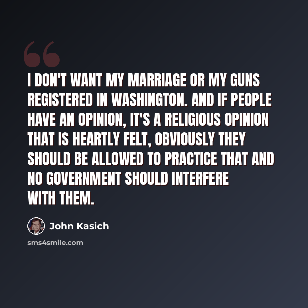 “I don't want my marriage or my guns registered in Washington. And if people have an opinion, it's a religious opinion that is heartly felt, obviously they should be allowed to practice that and no government should interfere with them.” quote by John Kasich