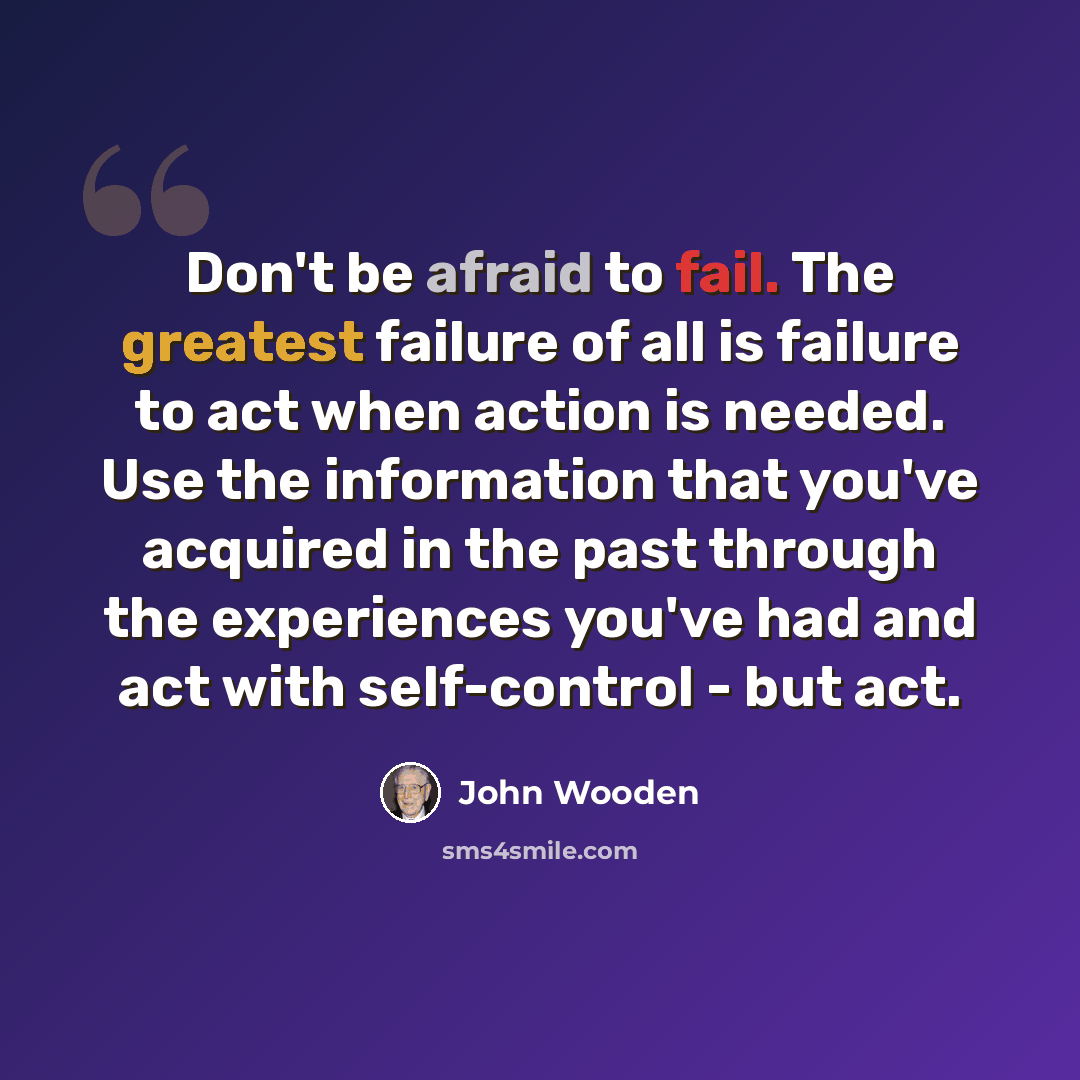 “Don't be afraid to fail. The greatest failure of all is failure to act when action is needed. Use the information that you've acquired in the past through the experiences you've had and act with self-control - but act.” quote by John Wooden