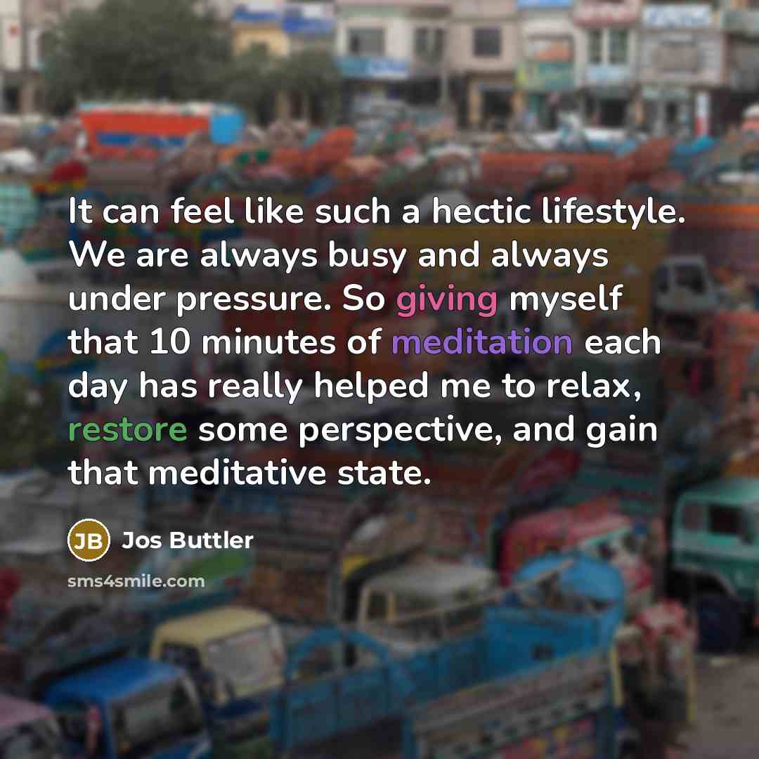 “It can feel like such a hectic lifestyle. We are always busy and always under pressure. So giving myself that 10 minutes of meditation each day has really helped me to relax, restore some perspective, and gain that meditative state.” quote by Jos Buttler