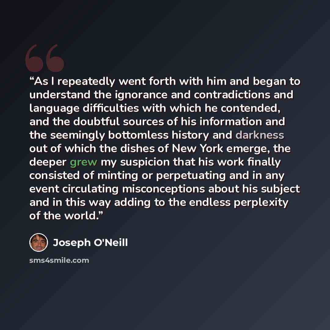 “As I repeatedly went forth with him and began to understand the ignorance and contradictions and language difficulties with which he contended, and the doubtful sources of his information and the seemingly bottomless history and darkness out of which the dishes of New York emerge, the deeper grew…” quote by Joseph O'Neill