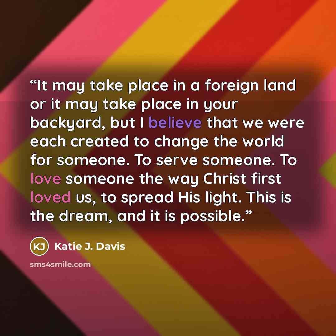 “It may take place in a foreign land or it may take place in your backyard, but I believe that we were each created to change the world for someone. To serve someone. To love someone the way Christ first loved us, to spread His light. This is the dream, and it is possible.” quote by Katie J. Davis