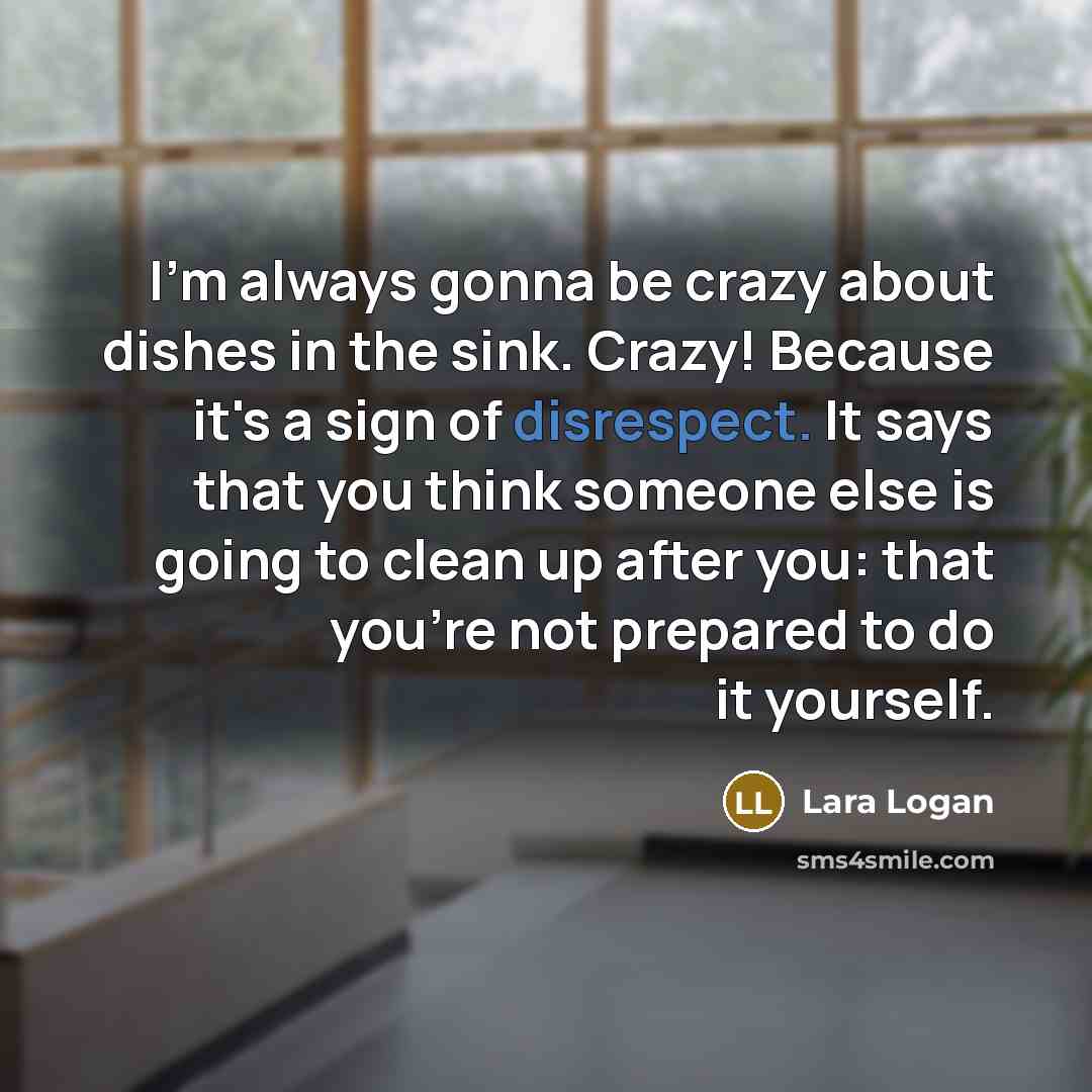 “I'm always gonna be crazy about dishes in the sink. Crazy! Because it's a sign of disrespect. It says that you think someone else is going to clean up after you: that you're not prepared to do it yourself.” quote by Lara Logan