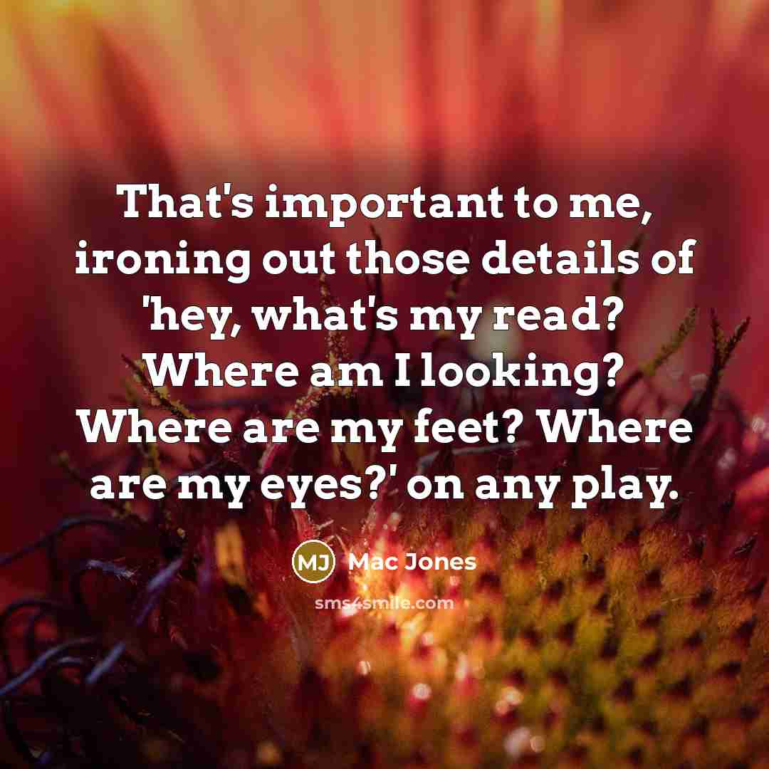 “That's important to me, ironing out those details of 'hey, what's my read? Where am I looking? Where are my feet? Where are my eyes?' on any play.” quote by Mac Jones
