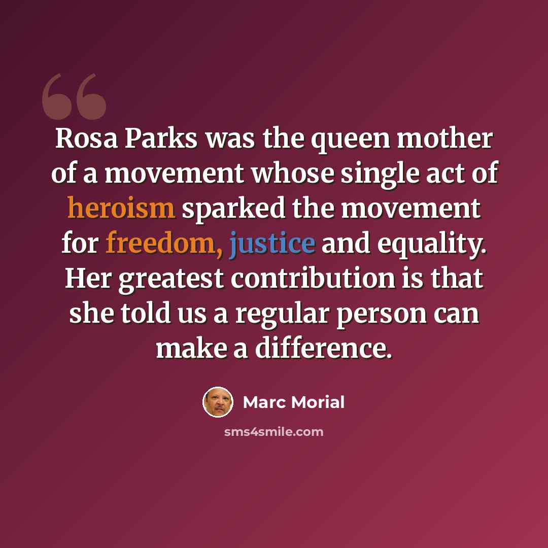 “Rosa Parks was the queen mother of a movement whose single act of heroism sparked the movement for freedom, justice and equality. Her greatest contribution is that she told us a regular person can make a difference.” quote by Marc Morial