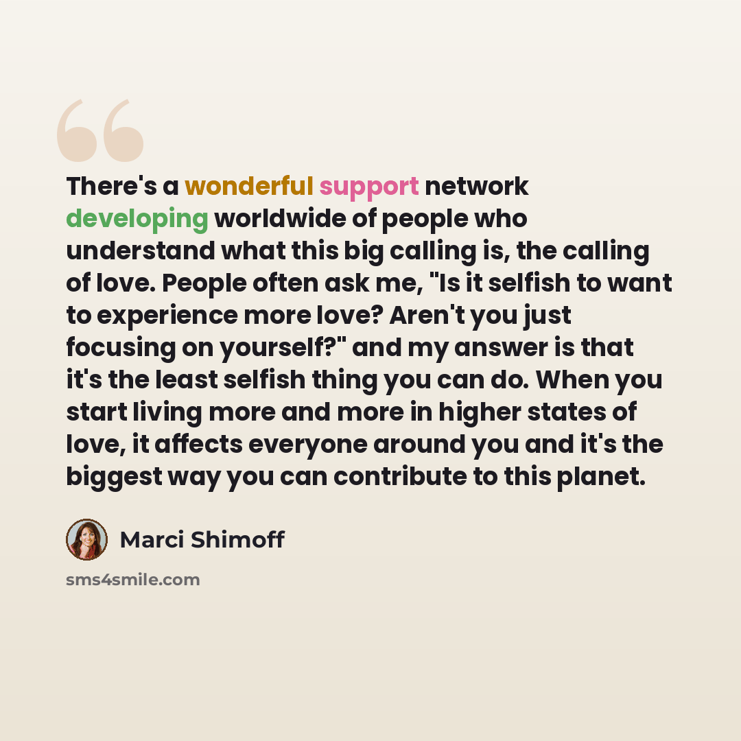 “There's a wonderful support network developing worldwide of people who understand what this big calling is, the calling of love. People often ask me, "Is it selfish to want to experience more love? Aren't you just focusing on yourself?" and my answer is that it's the least selfish thing you can…” quote by Marci Shimoff