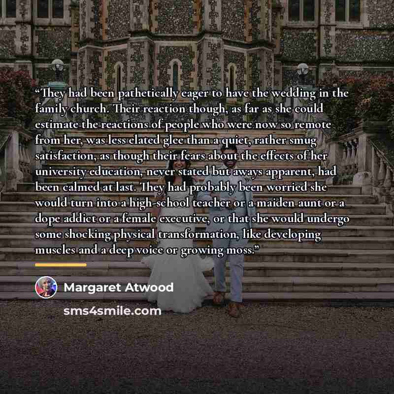 “They had been pathetically eager to have the wedding in the family church. Their reaction though, as far as she could estimate the reactions of people who were now so remote from her, was less elated glee than a quiet, rather smug satisfaction, as though their fears about the effects of her…” quote by Margaret Atwood