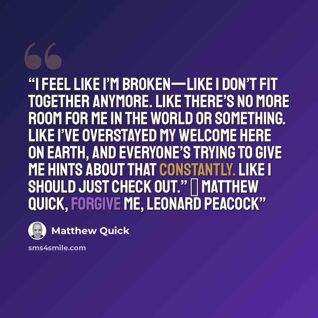 “I feel like I’m broken—like I don’t fit together anymore. Like there’s no more room for me in the world or something. Like I’ve overstayed my welcome here on Earth, and everyone’s trying to give me hints about that constantly. Like I should just check out.” ― Matthew Quick, Forgive Me, Leonard…” quote by Matthew Quick