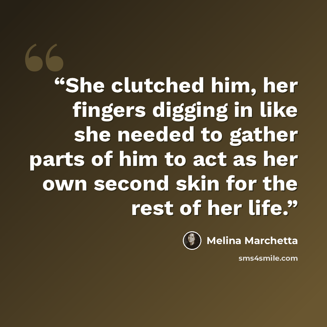 “She clutched him, her fingers digging in like she needed to gather parts of him to act as her own second skin for the rest of her life.” quote by Melina Marchetta