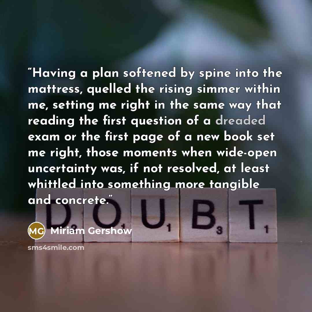 “Having a plan softened by spine into the mattress, quelled the rising simmer within me, setting me right in the same way that reading the first question of a dreaded exam or the first page of a new book set me right, those moments when wide-open uncertainty was, if not resolved, at least whittled…” quote by Miriam Gershow