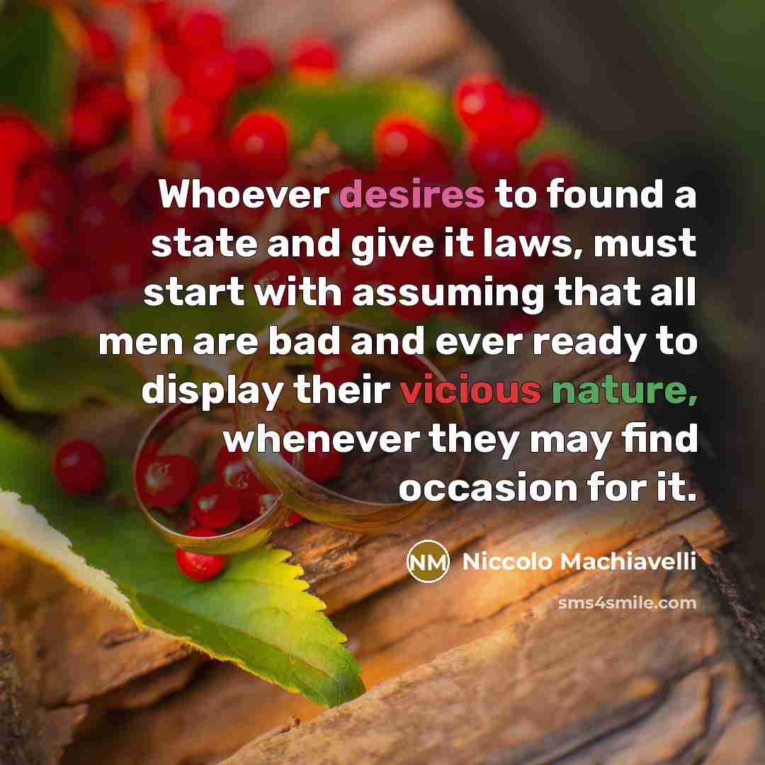 “Whoever desires to found a state and give it laws, must start with assuming that all men are bad and ever ready to display their vicious nature, whenever they may find occasion for it.” quote by Niccolo Machiavelli