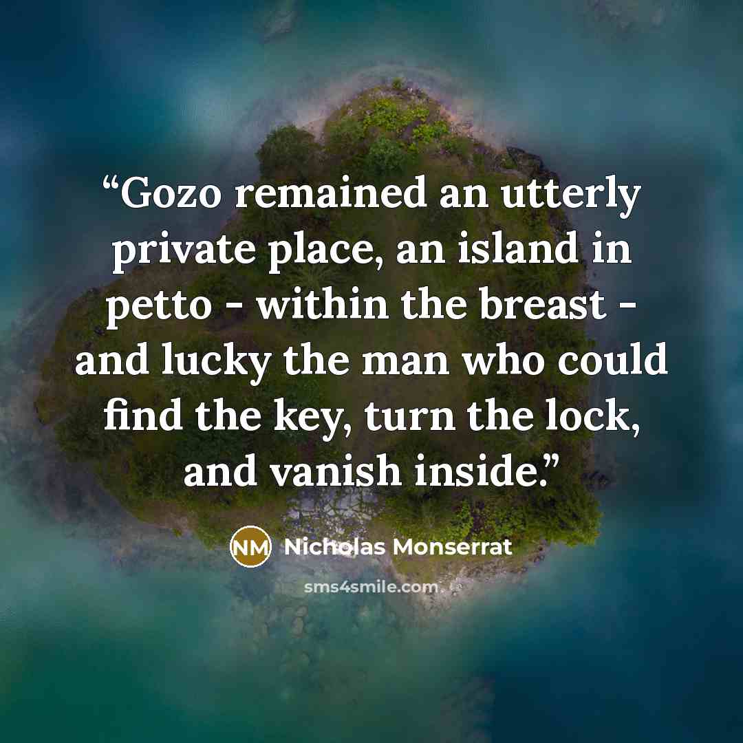 “Gozo remained an utterly private place, an island in petto - within the breast - and lucky the man who could find the key, turn the lock, and vanish inside.” quote by Nicholas Monserrat